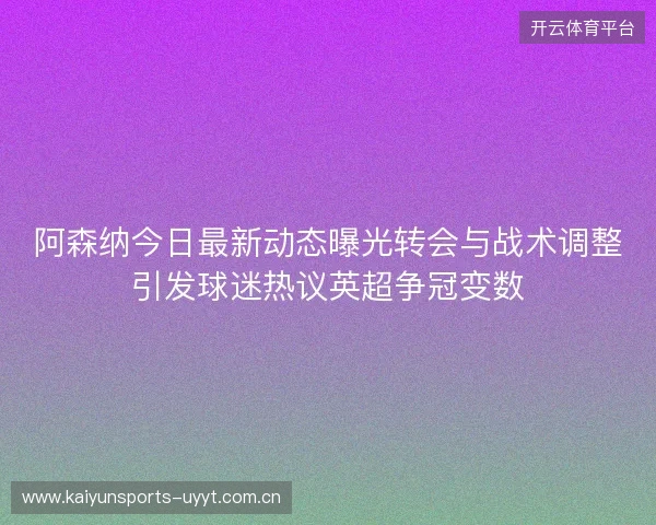 阿森纳今日最新动态曝光转会与战术调整引发球迷热议英超争冠变数